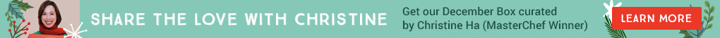 SHARE THE LOVE WITH CHRISTINE. Get our December Box curated by Christine Ha (MasterChef Winner). LEARN MORE.